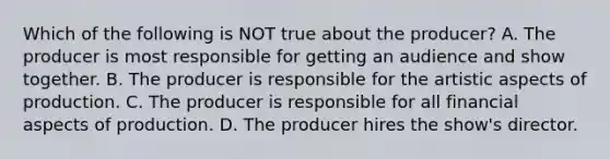 Which of the following is NOT true about the producer? A. The producer is most responsible for getting an audience and show together. B. The producer is responsible for the artistic aspects of production. C. The producer is responsible for all financial aspects of production. D. The producer hires the show's director.