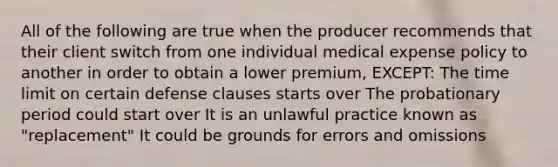 All of the following are true when the producer recommends that their client switch from one individual medical expense policy to another in order to obtain a lower premium, EXCEPT: The time limit on certain defense clauses starts over The probationary period could start over It is an unlawful practice known as "replacement" It could be grounds for errors and omissions