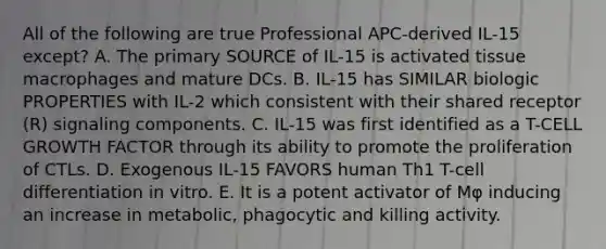 All of the following are true Professional APC-derived IL-15 except? A. The primary SOURCE of IL-15 is activated tissue macrophages and mature DCs. B. IL-15 has SIMILAR biologic PROPERTIES with IL-2 which consistent with their shared receptor (R) signaling components. C. IL-15 was first identified as a T-CELL GROWTH FACTOR through its ability to promote the proliferation of CTLs. D. Exogenous IL-15 FAVORS human Th1 T-cell differentiation in vitro. E. It is a potent activator of Mφ inducing an increase in metabolic, phagocytic and killing activity.