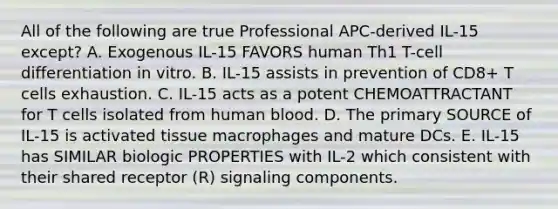 All of the following are true Professional APC-derived IL-15 except? A. Exogenous IL-15 FAVORS human Th1 T-cell differentiation in vitro. B. IL-15 assists in prevention of CD8+ T cells exhaustion. C. IL-15 acts as a potent CHEMOATTRACTANT for T cells isolated from human blood. D. The primary SOURCE of IL-15 is activated tissue macrophages and mature DCs. E. IL-15 has SIMILAR biologic PROPERTIES with IL-2 which consistent with their shared receptor (R) signaling components.