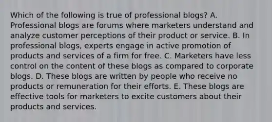 Which of the following is true of professional blogs? A. Professional blogs are forums where marketers understand and analyze customer perceptions of their product or service. B. In professional blogs, experts engage in active promotion of products and services of a firm for free. C. Marketers have less control on the content of these blogs as compared to corporate blogs. D. These blogs are written by people who receive no products or remuneration for their efforts. E. These blogs are effective tools for marketers to excite customers about their products and services.