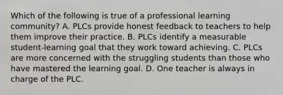 Which of the following is true of a professional learning community? A. PLCs provide honest feedback to teachers to help them improve their practice. B. PLCs identify a measurable student-learning goal that they work toward achieving. C. PLCs are more concerned with the struggling students than those who have mastered the learning goal. D. One teacher is always in charge of the PLC.