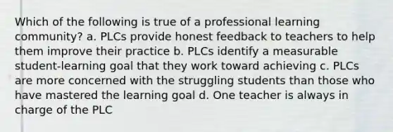 Which of the following is true of a professional learning community? a. PLCs provide honest feedback to teachers to help them improve their practice b. PLCs identify a measurable student-learning goal that they work toward achieving c. PLCs are more concerned with the struggling students than those who have mastered the learning goal d. One teacher is always in charge of the PLC