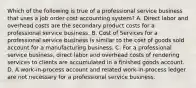 Which of the following is true of a professional service business that uses a job order cost accounting system? A. Direct labor and overhead costs are the secondary product costs for a professional service business. B. Cost of Services for a professional service business is similar to the cost of goods sold account for a manufacturing business. C. For a professional service business, direct labor and overhead costs of rendering services to clients are accumulated in a finished goods account. D. A work-in-process account and related work-in-process ledger are not necessary for a professional service business.