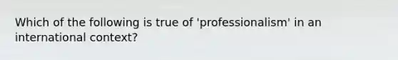 Which of the following is true of 'professionalism' in an international context?