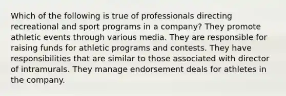 Which of the following is true of professionals directing recreational and sport programs in a company? They promote athletic events through various media. They are responsible for raising funds for athletic programs and contests. They have responsibilities that are similar to those associated with director of intramurals. They manage endorsement deals for athletes in the company.