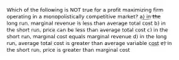 Which of the following is NOT true for a profit maximizing firm operating in a monopolistically competitive market? a) in the long run, marginal revenue is less than average total cost b) in the short run, price can be less than average total cost c) in the short run, marginal cost equals marginal revenue d) in the long run, average total cost is greater than average variable cost e) in the short run, price is greater than marginal cost