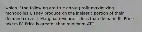 which if the following are true about profit maximizing monopolies I. They produce on the inelastic portion of their demand curve II. Marginal revenue is less than demand III. Price takers IV. Price is greater than minimum ATC