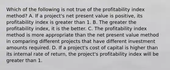 Which of the following is not true of the profitability index method? A. If a project's net present value is positive, its profitability index is greater than 1. B. The greater the profitability index, it is the better. C. The profitability index method is more appropriate than the net present value method in comparing different projects that have different investment amounts required. D. If a project's cost of capital is higher than its internal rate of return, the project's profitability index will be greater than 1.