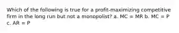 Which of the following is true for a profit-maximizing competitive firm in the long run but not a monopolist? a. MC = MR b. MC = P c. AR = P