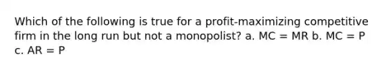 Which of the following is true for a profit-maximizing competitive firm in the long run but not a monopolist? a. MC = MR b. MC = P c. AR = P