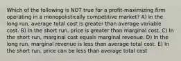 Which of the following is NOT true for a profit-maximizing firm operating in a monopolistically competitive market? A) In the long run, average total cost is greater than average variable cost. B) In the short run, price is greater than marginal cost. C) In the short run, marginal cost equals marginal revenue. D) In the long run, marginal revenue is less than average total cost. E) In the short run, price can be less than average total cost