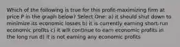 Which of the following is true for this profit-maximizing firm at price P in the graph below? Select One: a) it should shut down to minimize its economic losses b) it is currently earning short-run economic profits c) it will continue to earn economic profits in the long run d) it is not earning any economic profits