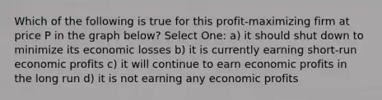 Which of the following is true for this profit-maximizing firm at price P in the graph below? Select One: a) it should shut down to minimize its economic losses b) it is currently earning short-run economic profits c) it will continue to earn economic profits in the long run d) it is not earning any economic profits