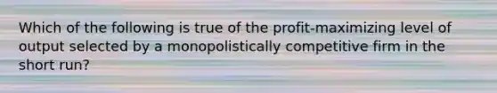 Which of the following is true of the profit-maximizing level of output selected by a monopolistically competitive firm in the short run?