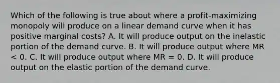 Which of the following is true about where a profit-maximizing monopoly will produce on a linear demand curve when it has positive marginal costs? A. It will produce output on the inelastic portion of the demand curve. B. It will produce output where MR < 0. C. It will produce output where MR = 0. D. It will produce output on the elastic portion of the demand curve.