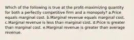 Which of the following is true at the profit-maximizing quantity for both a perfectly competitive firm and a monopoly? a.Price equals marginal cost. b.Marginal revenue equals marginal cost. c.Marginal revenue is less than marginal cost. d.Price is greater than marginal cost. e.Marginal revenue is greater than average revenue.