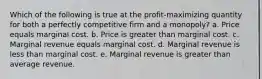 Which of the following is true at the profit-maximizing quantity for both a perfectly competitive firm and a monopoly? a. Price equals marginal cost. b. Price is greater than marginal cost. c. Marginal revenue equals marginal cost. d. Marginal revenue is less than marginal cost. e. Marginal revenue is greater than average revenue.