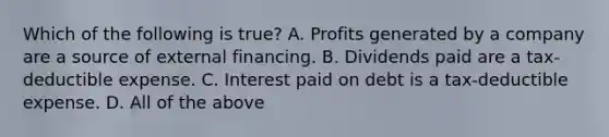 Which of the following is true? A. Profits generated by a company are a source of external financing. B. Dividends paid are a tax-deductible expense. C. Interest paid on debt is a tax-deductible expense. D. All of the above