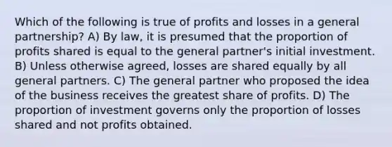 Which of the following is true of profits and losses in a general partnership? A) By law, it is presumed that the proportion of profits shared is equal to the general partner's initial investment. B) Unless otherwise agreed, losses are shared equally by all general partners. C) The general partner who proposed the idea of the business receives the greatest share of profits. D) The proportion of investment governs only the proportion of losses shared and not profits obtained.