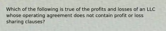 Which of the following is true of the profits and losses of an LLC whose operating agreement does not contain profit or loss sharing clauses?