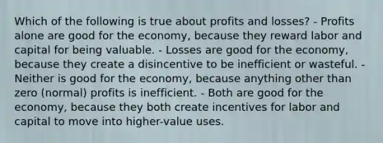 Which of the following is true about profits and losses? - Profits alone are good for the economy, because they reward labor and capital for being valuable. - Losses are good for the economy, because they create a disincentive to be inefficient or wasteful. - Neither is good for the economy, because anything other than zero (normal) profits is inefficient. - Both are good for the economy, because they both create incentives for labor and capital to move into higher-value uses.