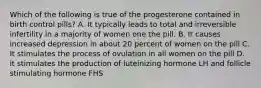 Which of the following is true of the progesterone contained in birth control pills? A. It typically leads to total and irreversible infertility in a majority of women one the pill. B. It causes increased depression in about 20 percent of women on the pill C. It stimulates the process of ovulation in all women on the pill D. it stimulates the production of luteinizing hormone LH and follicle stimulating hormone FHS