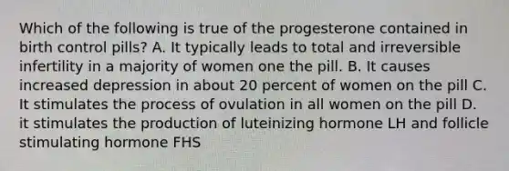 Which of the following is true of the progesterone contained in birth control pills? A. It typically leads to total and irreversible infertility in a majority of women one the pill. B. It causes increased depression in about 20 percent of women on the pill C. It stimulates the process of ovulation in all women on the pill D. it stimulates the production of luteinizing hormone LH and follicle stimulating hormone FHS