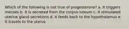 Which of the following is not true of progesterone? a. It triggers menses b. It is secreted from the corpus luteum c. It stimulated uterine gland secretions d. It feeds back to the hypothalamus e. It travels to the uterus