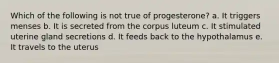 Which of the following is not true of progesterone? a. It triggers menses b. It is secreted from the corpus luteum c. It stimulated uterine gland secretions d. It feeds back to the hypothalamus e. It travels to the uterus