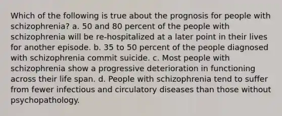 Which of the following is true about the prognosis for people with schizophrenia? a. 50 and 80 percent of the people with schizophrenia will be re-hospitalized at a later point in their lives for another episode. b. 35 to 50 percent of the people diagnosed with schizophrenia commit suicide. c. Most people with schizophrenia show a progressive deterioration in functioning across their life span. d. People with schizophrenia tend to suffer from fewer infectious and circulatory diseases than those without psychopathology.