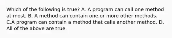 Which of the following is true? A. A program can call one method at most. B. A method can contain one or more other methods. C.A program can contain a method that calls another method. D. All of the above are true.