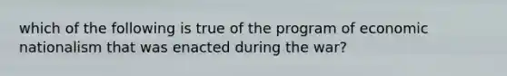 which of the following is true of the program of economic nationalism that was enacted during the war?