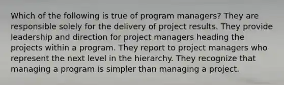 Which of the following is true of program managers? They are responsible solely for the delivery of project results. They provide leadership and direction for project managers heading the projects within a program. They report to project managers who represent the next level in the hierarchy. They recognize that managing a program is simpler than managing a project.