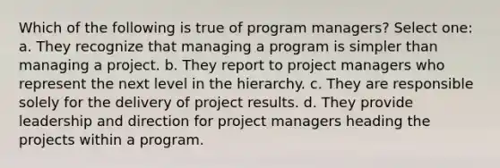 Which of the following is true of program managers? Select one: a. They recognize that managing a program is simpler than managing a project. b. They report to project managers who represent the next level in the hierarchy. c. They are responsible solely for the delivery of project results. d. They provide leadership and direction for project managers heading the projects within a program.