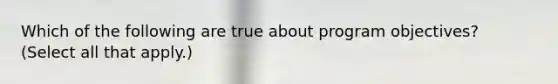 Which of the following are true about program objectives? (Select all that apply.)