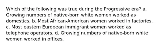 Which of the following was true during the Progressive era? a. Growing numbers of native-born white women worked as domestics. b. Most African-American women worked in factories. c. Most eastern European immigrant women worked as telephone operators. d. Growing numbers of native-born white women worked in offices.