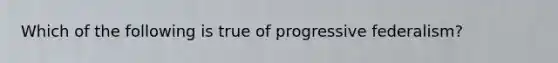 Which of the following is true of progressive federalism?