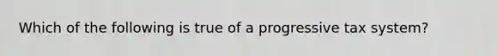 Which of the following is true of a progressive tax system?