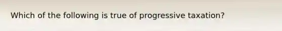 Which of the following is true of progressive taxation?