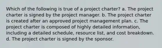 Which of the following is true of a project charter? a. The project charter is signed by the project manager. b. The project charter is created after an approved project management plan. c. The project charter is composed of highly detailed information, including a detailed schedule, resource list, and cost breakdown. d. The project charter is signed by the sponsor.