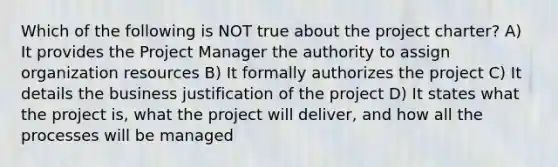 Which of the following is NOT true about the project charter? A) It provides the Project Manager the authority to assign organization resources B) It formally authorizes the project C) It details the business justification of the project D) It states what the project is, what the project will deliver, and how all the processes will be managed