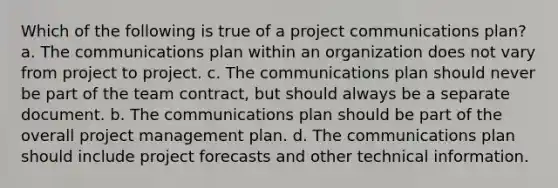 Which of the following is true of a project communications plan? a. The communications plan within an organization does not vary from project to project. c. The communications plan should never be part of the team contract, but should always be a separate document. b. The communications plan should be part of the overall project management plan. d. The communications plan should include project forecasts and other technical information.