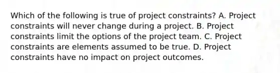 Which of the following is true of project constraints? A. Project constraints will never change during a project. B. Project constraints limit the options of the project team. C. Project constraints are elements assumed to be true. D. Project constraints have no impact on project outcomes.