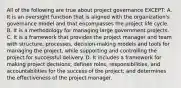 All of the following are true about project governance EXCEPT: A. It is an oversight function that is aligned with the organization's governance model and that encompasses the project life cycle. B. It is a methodology for managing large government projects. C. It is a framework that provides the project manager and team with structure, processes, decision-making models and tools for managing the project, while supporting and controlling the project for successful delivery. D. It includes a framework for making project decisions; defines roles, responsibilities, and accountabilities for the success of the project; and determines the effectiveness of the project manager.