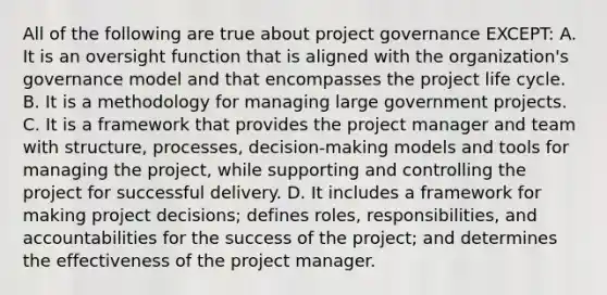 All of the following are true about project governance EXCEPT: A. It is an oversight function that is aligned with the organization's governance model and that encompasses the project life cycle. B. It is a methodology for managing large government projects. C. It is a framework that provides the project manager and team with structure, processes, decision-making models and tools for managing the project, while supporting and controlling the project for successful delivery. D. It includes a framework for making project decisions; defines roles, responsibilities, and accountabilities for the success of the project; and determines the effectiveness of the project manager.