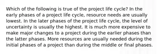 Which of the following is true of the project life cycle? In the early phases of a project life cycle, resource needs are usually lowest. In the later phases of the project life cycle, the level of uncertainty is usually the highest. It is much more expensive to make major changes to a project during the earlier phases than the latter phases. More resources are usually needed during the initial phases of a project than during the middle or final phases.