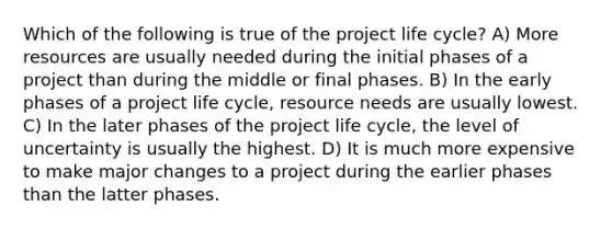 Which of the following is true of the project life cycle? A) More resources are usually needed during the initial phases of a project than during the middle or final phases. B) In the early phases of a project life cycle, resource needs are usually lowest. C) In the later phases of the project life cycle, the level of uncertainty is usually the highest. D) It is much more expensive to make major changes to a project during the earlier phases than the latter phases.