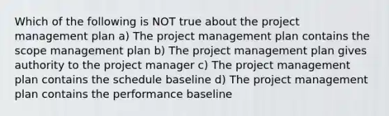 Which of the following is NOT true about the project management plan a) The project management plan contains the scope management plan b) The project management plan gives authority to the project manager c) The project management plan contains the schedule baseline d) The project management plan contains the performance baseline