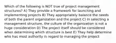 Which of the following is NOT true of project management structures? A) They provide a framework for launching and implementing projects B) They appropriately balance the needs of both the parent organization and the project C) In selecting a management structure, the culture of the organization is not a huge consideration D) The project itself should be considered when determining which structure is best E) They help determine who has most authority in regard to managing the project